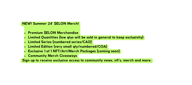 NEW Summer 24 ELON Merch Premium ELON Merchandise Limited Quantities low qtys will be sold in general to keep exclusivity Limited Series numbered series CAO Limited Edition very small qty numbered COA Exclusive 1 of 1 NFT Art Merch Packages coming soon Community Merch Giveaways Sign up to receive exclusive access to community news nft s merch and more