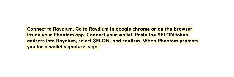 Connect to Raydium Go to Raydium in google chrome or on the browser inside your Phantom app Connect your wallet Paste the ELON token address into Raydium select ELON and confirm When Phantom prompts you for a wallet signature sign